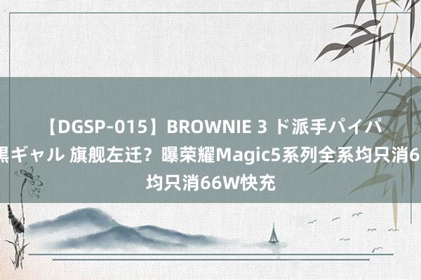 【DGSP-015】BROWNIE 3 ド派手パイパン強め黒ギャル 旗舰左迁？曝荣耀Magic5系列全系均只消66W快充