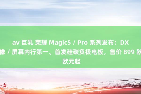 av 巨乳 荣耀 Magic5 / Pro 系列发布：DXO 影像 / 屏幕内行第一、首发硅碳负极电板，售价 899 欧元起