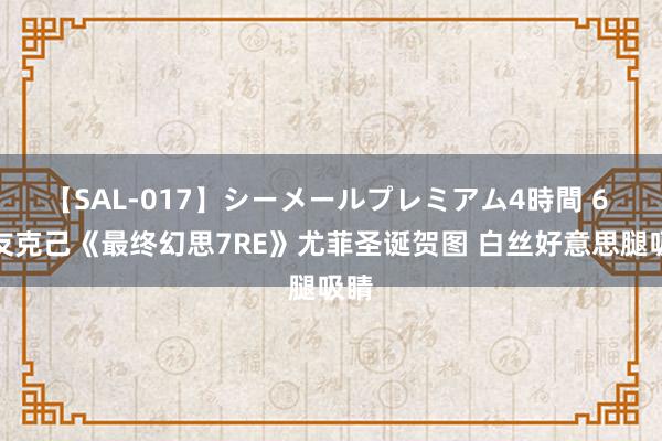 【SAL-017】シーメールプレミアム4時間 6 网友克己《最终幻思7RE》尤菲圣诞贺图 白丝好意思腿吸睛