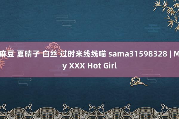 麻豆 夏晴子 白丝 过时米线线喵 sama31598328 | My XXX Hot Girl