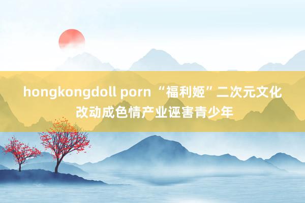 hongkongdoll porn “福利姬”二次元文化 改动成色情产业诬害青少年