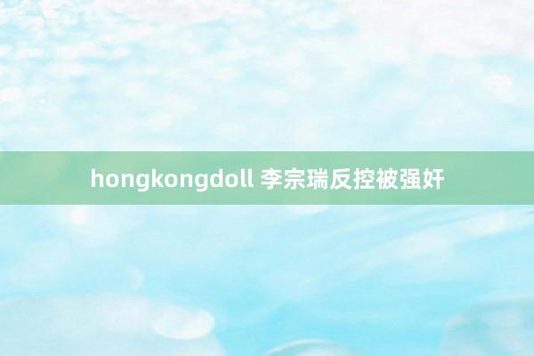 hongkongdoll 李宗瑞反控被强奸