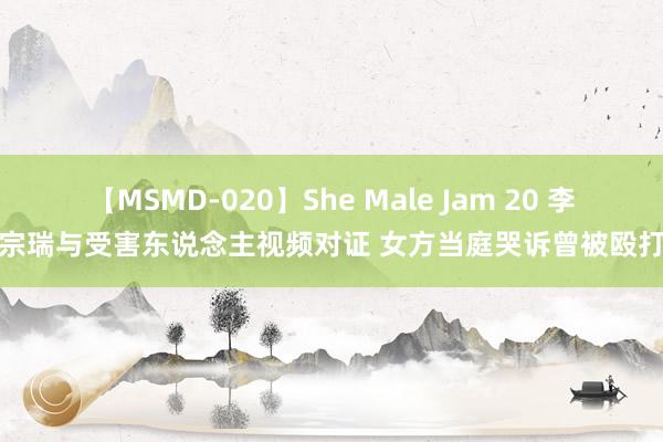 【MSMD-020】She Male Jam 20 李宗瑞与受害东说念主视频对证 女方当庭哭诉曾被殴打