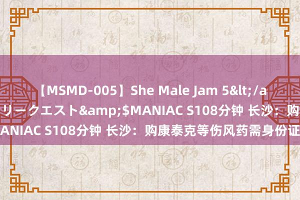 【MSMD-005】She Male Jam 5</a>2008-08-04グローリークエスト&$MANIAC S108分钟 长沙：购康泰克等伤风药需身份证