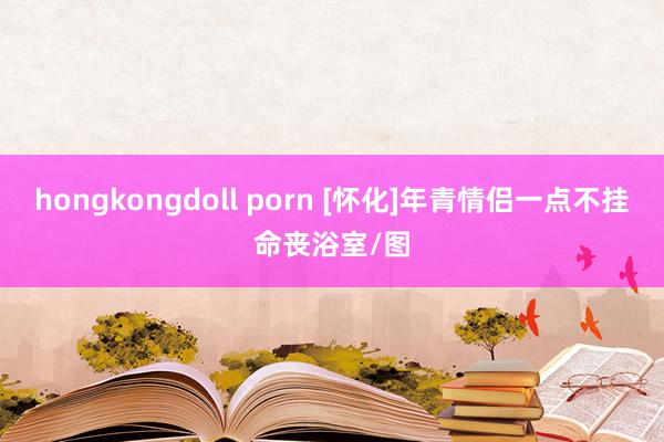 hongkongdoll porn [怀化]年青情侣一点不挂命丧浴室/图