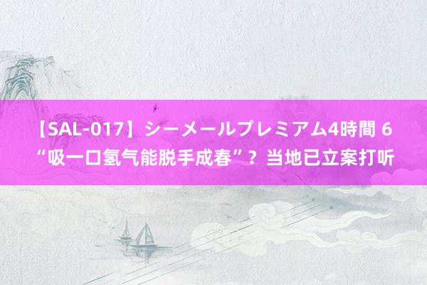 【SAL-017】シーメールプレミアム4時間 6 “吸一口氢气能脱手成春”？当地已立案打听