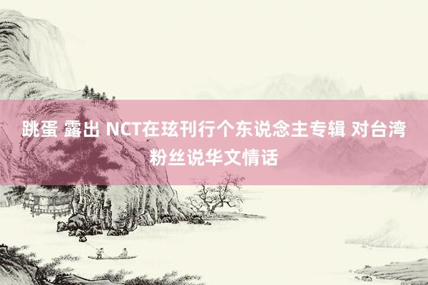 跳蛋 露出 NCT在玹刊行个东说念主专辑 对台湾粉丝说华文情话