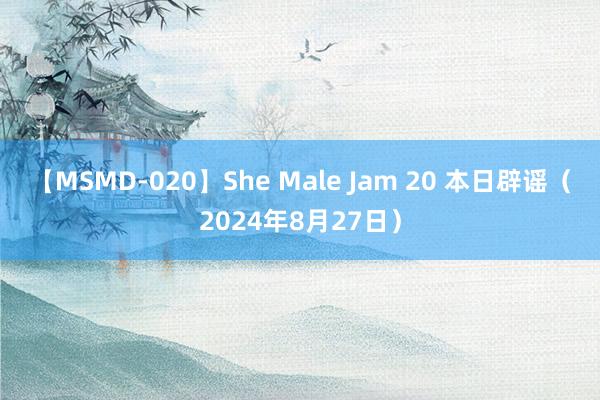 【MSMD-020】She Male Jam 20 本日辟谣（2024年8月27日）