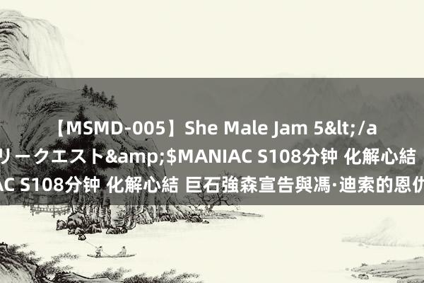 【MSMD-005】She Male Jam 5</a>2008-08-04グローリークエスト&$MANIAC S108分钟 化解心結 巨石強森宣告與馮·迪索的恩仇結束