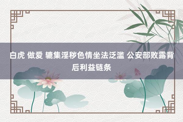 白虎 做爱 辘集淫秽色情坐法泛滥 公安部败露背后利益链条