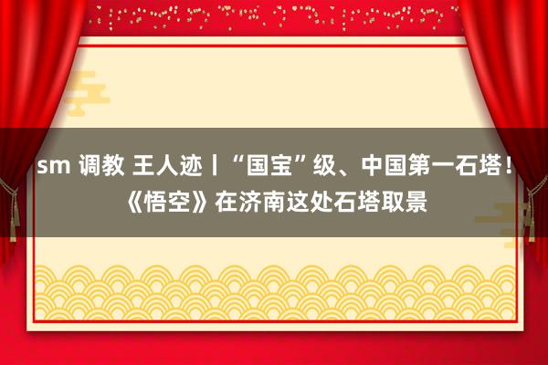 sm 调教 王人迹丨“国宝”级、中国第一石塔！《悟空》在济南这处石塔取景