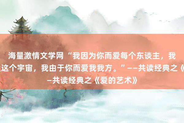 海量激情文学网 “我因为你而爱每个东谈主，我通过你而爱这个宇宙，我由于你而爱我我方。”——共读经典之《爱的艺术》