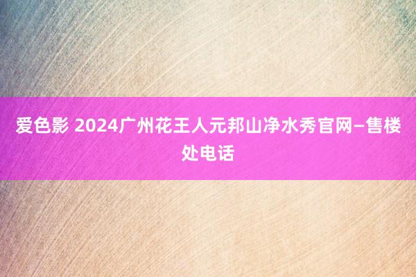 爱色影 2024广州花王人元邦山净水秀官网—售楼处电话