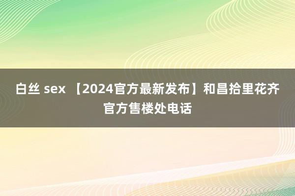 白丝 sex 【2024官方最新发布】和昌拾里花齐官方售楼处电话