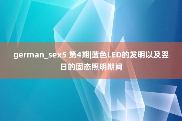 german_sex5 第4期|蓝色LED的发明以及翌日的固态照明期间