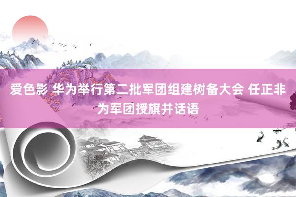 爱色影 华为举行第二批军团组建树备大会 任正非为军团授旗并话语