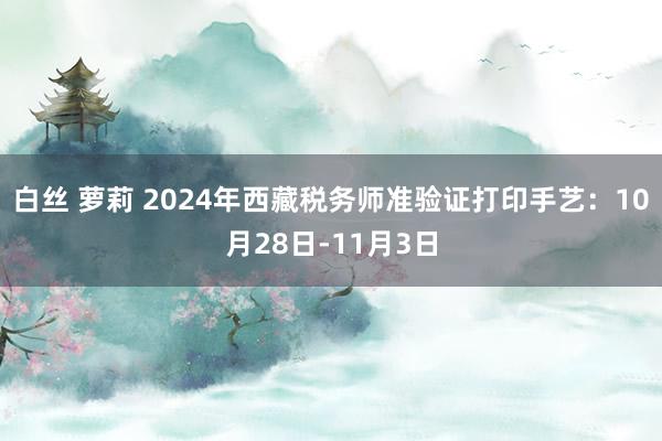 白丝 萝莉 2024年西藏税务师准验证打印手艺：10月28日-11月3日