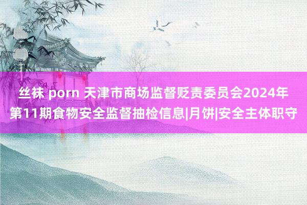 丝袜 porn 天津市商场监督贬责委员会2024年第11期食物安全监督抽检信息|月饼|安全主体职守