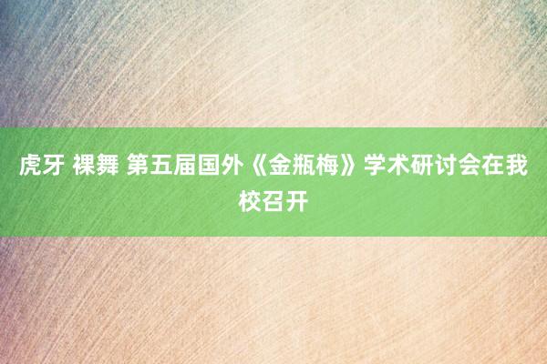 虎牙 裸舞 第五届国外《金瓶梅》学术研讨会在我校召开