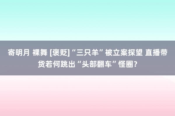 寄明月 裸舞 [褒贬]“三只羊”被立案探望 直播带货若何跳出“头部翻车”怪圈？