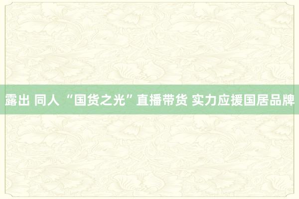 露出 同人 “国货之光”直播带货 实力应援国居品牌