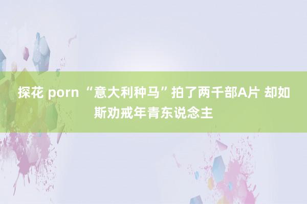 探花 porn “意大利种马”拍了两千部A片 却如斯劝戒年青东说念主