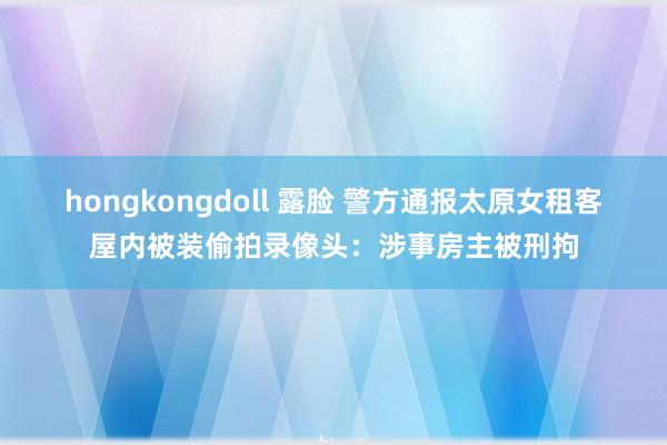 hongkongdoll 露脸 警方通报太原女租客屋内被装偷拍录像头：涉事房主被刑拘