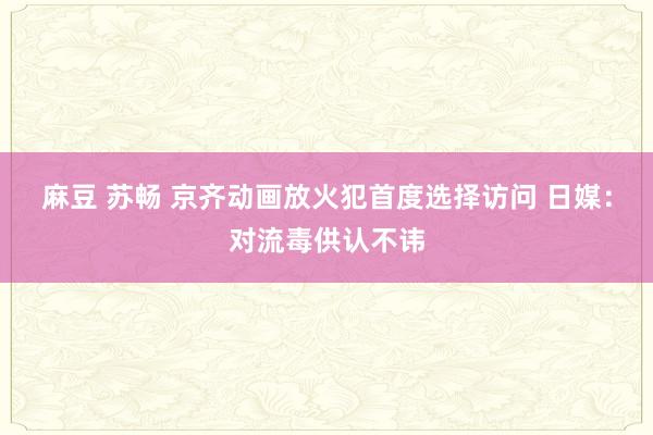 麻豆 苏畅 京齐动画放火犯首度选择访问 日媒：对流毒供认不讳