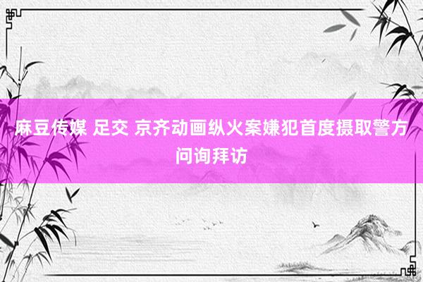 麻豆传媒 足交 京齐动画纵火案嫌犯首度摄取警方问询拜访