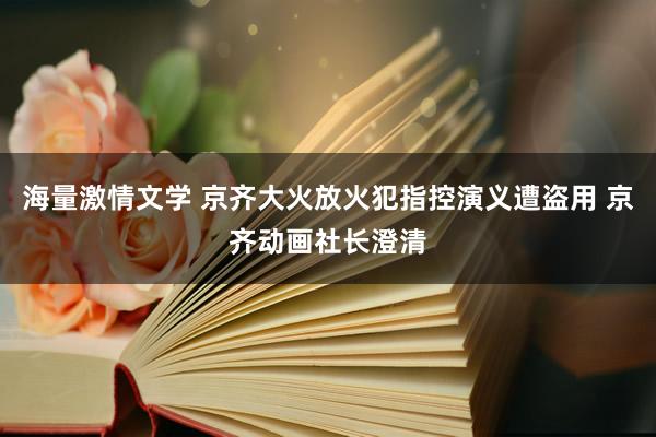 海量激情文学 京齐大火放火犯指控演义遭盗用 京齐动画社长澄清