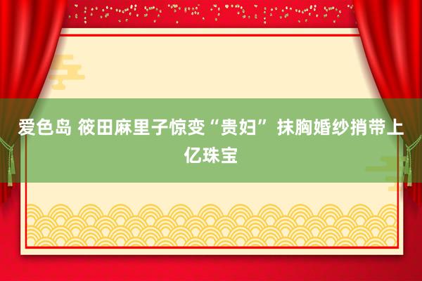 爱色岛 筱田麻里子惊变“贵妇” 抹胸婚纱捎带上亿珠宝