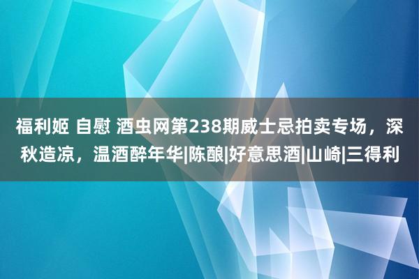 福利姬 自慰 酒虫网第238期威士忌拍卖专场，深秋造凉，温酒醉年华|陈酿|好意思酒|山崎|三得利