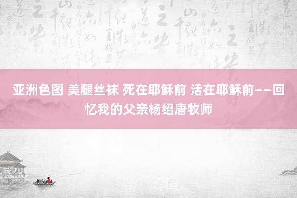 亚洲色图 美腿丝袜 死在耶稣前 活在耶稣前——回忆我的父亲杨绍唐牧师