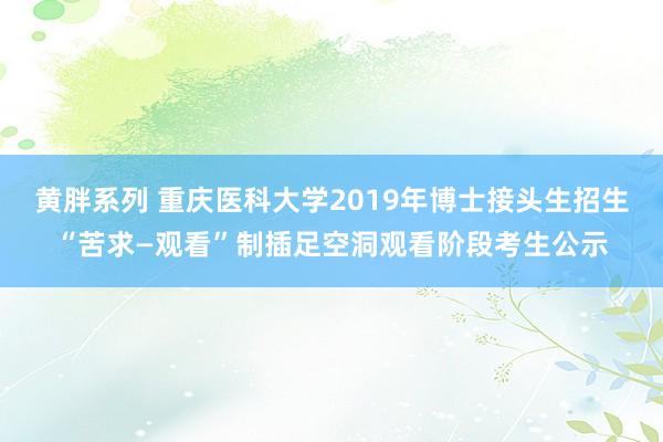 黄胖系列 重庆医科大学2019年博士接头生招生“苦求—观看”制插足空洞观看阶段考生公示