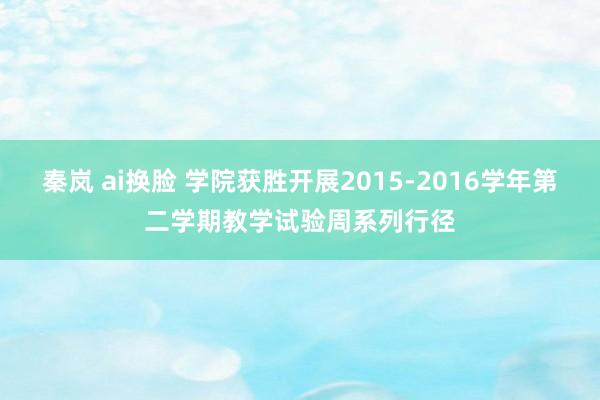 秦岚 ai换脸 学院获胜开展2015-2016学年第二学期教学试验周系列行径