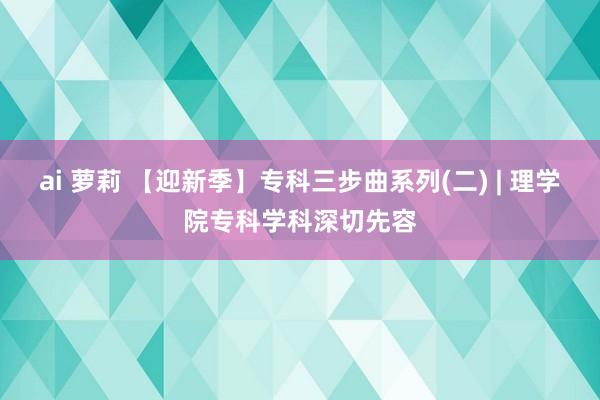 ai 萝莉 【迎新季】专科三步曲系列(二) | 理学院专科学科深切先容