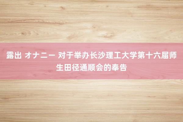 露出 オナニー 对于举办长沙理工大学第十六届师生田径通顺会的奉告