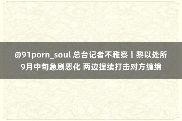 @91porn_soul 总台记者不雅察丨黎以处所9月中旬急剧恶化 两边捏续打击对方缠绵