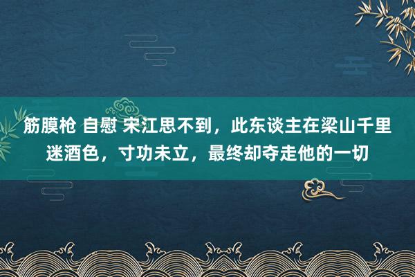 筋膜枪 自慰 宋江思不到，此东谈主在梁山千里迷酒色，寸功未立，最终却夺走他的一切