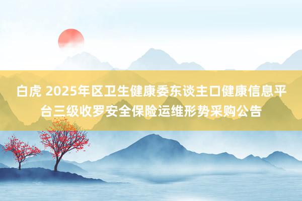 白虎 2025年区卫生健康委东谈主口健康信息平台三级收罗安全保险运维形势采购公告